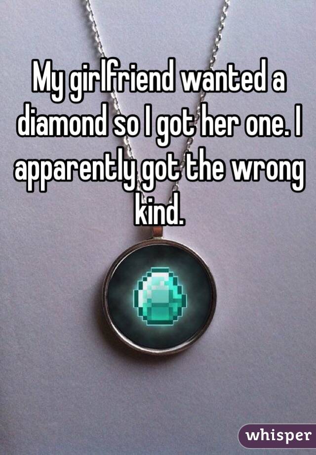 My girlfriend wanted a diamond so I got her one. I apparently got the wrong kind. 