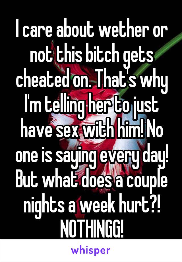 I care about wether or not this bitch gets cheated on. That's why I'm telling her to just have sex with him! No one is saying every day! But what does a couple nights a week hurt?! NOTHINGG!