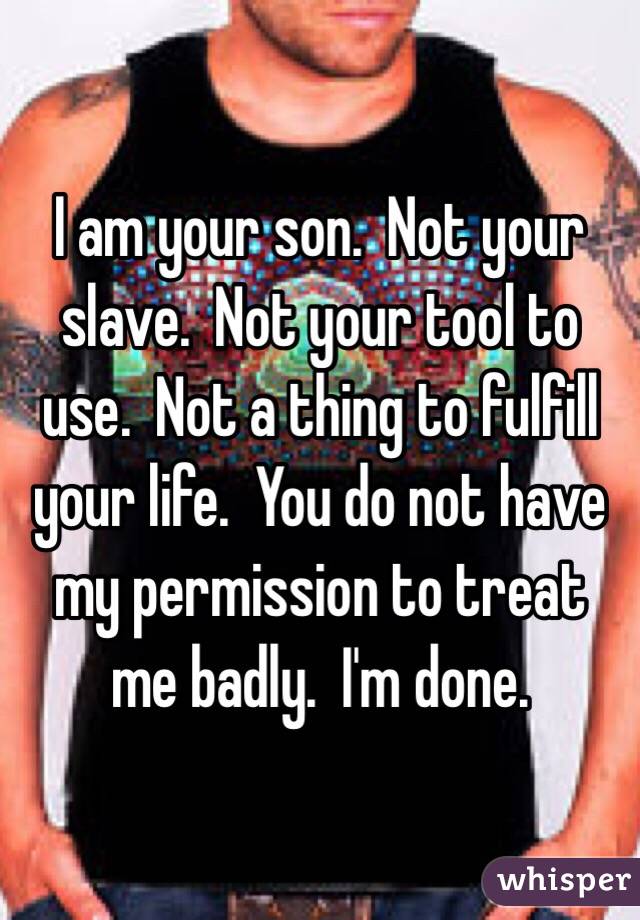 I am your son.  Not your slave.  Not your tool to use.  Not a thing to fulfill your life.  You do not have my permission to treat me badly.  I'm done.