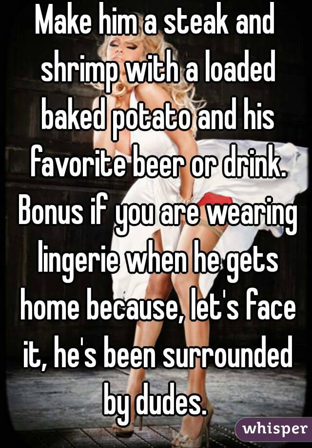 Make him a steak and shrimp with a loaded baked potato and his favorite beer or drink. Bonus if you are wearing lingerie when he gets home because, let's face it, he's been surrounded by dudes. 