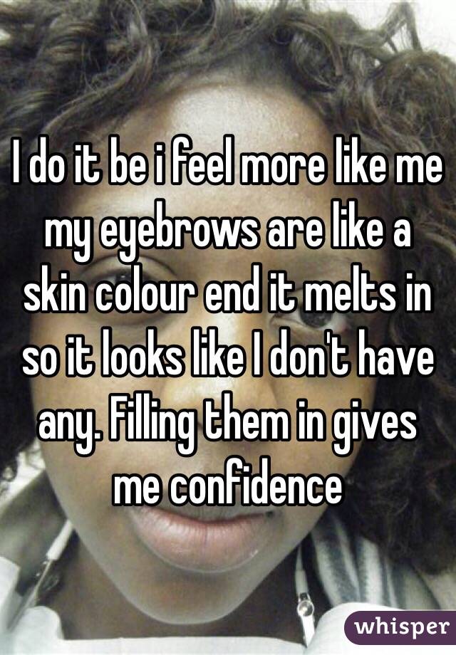 I do it be i feel more like me my eyebrows are like a skin colour end it melts in so it looks like I don't have any. Filling them in gives me confidence 