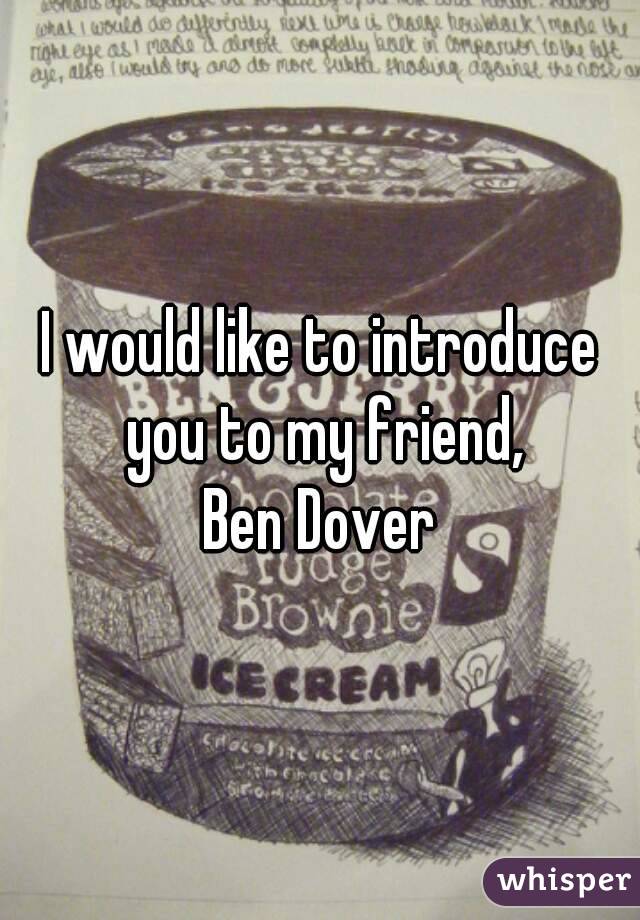 I would like to introduce you to my friend,
Ben Dover