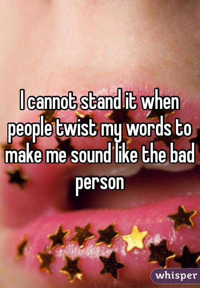 I cannot stand it when people twist my words to make me sound like the bad person