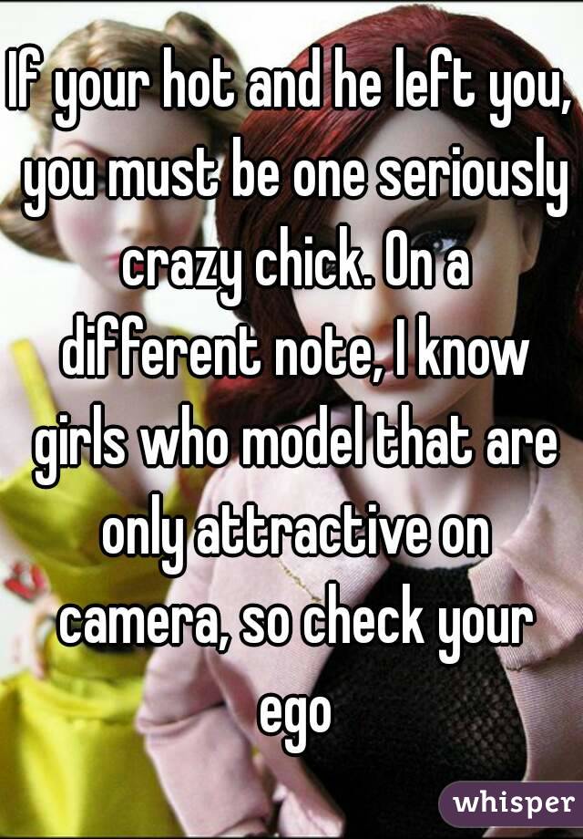If your hot and he left you, you must be one seriously crazy chick. On a different note, I know girls who model that are only attractive on camera, so check your ego
