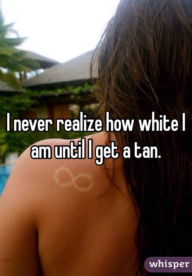 I never realize how white I am until I get a tan.