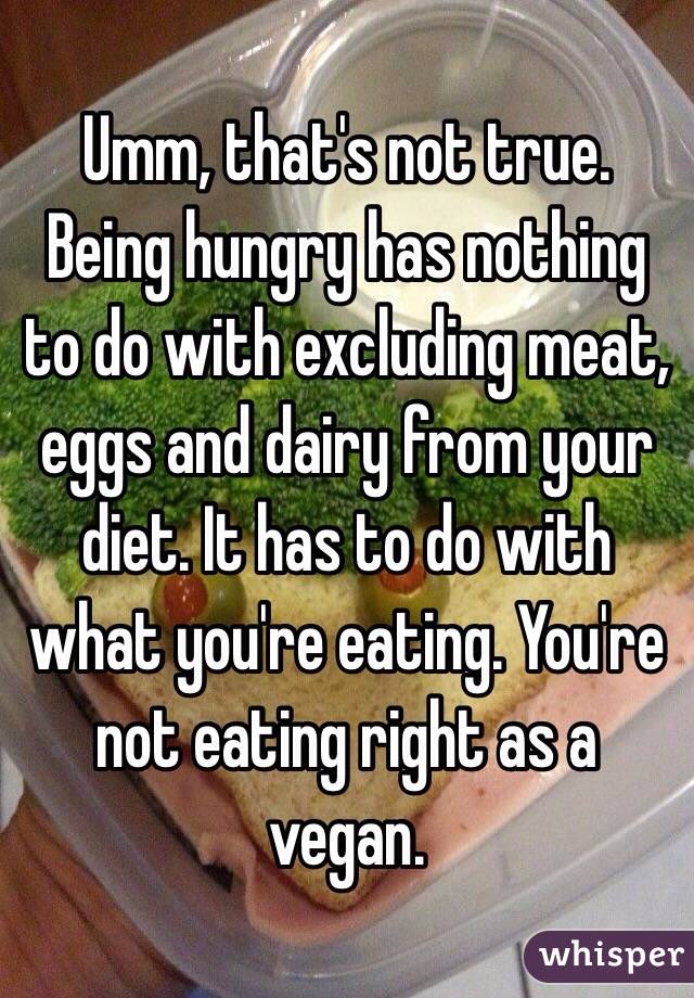 Umm, that's not true. Being hungry has nothing to do with excluding meat, eggs and dairy from your diet. It has to do with what you're eating. You're not eating right as a vegan. 