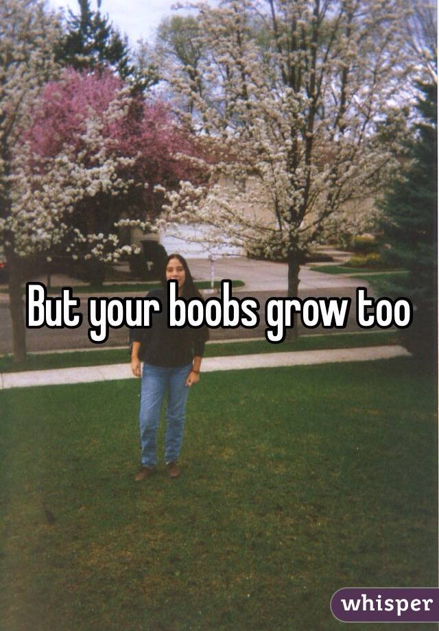But your boobs grow too
