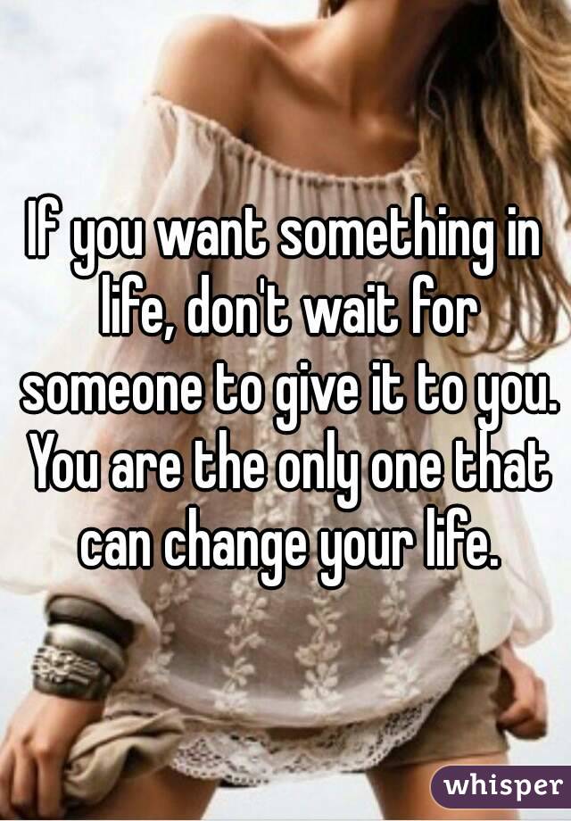 If you want something in life, don't wait for someone to give it to you. You are the only one that can change your life.