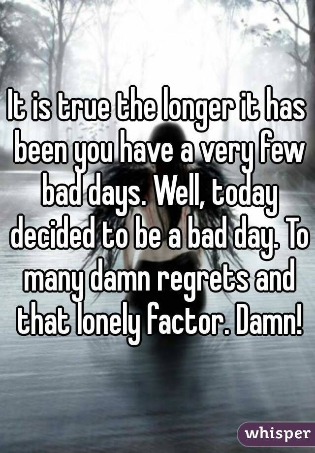 It is true the longer it has been you have a very few bad days. Well, today decided to be a bad day. To many damn regrets and that lonely factor. Damn!