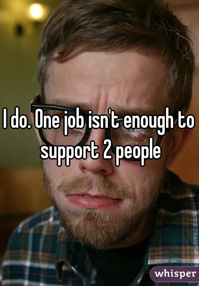 I do. One job isn't enough to support 2 people