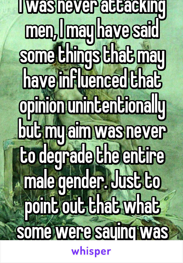 I was never attacking men, I may have said some things that may have influenced that opinion unintentionally but my aim was never to degrade the entire male gender. Just to point out that what some were saying was wrong.  