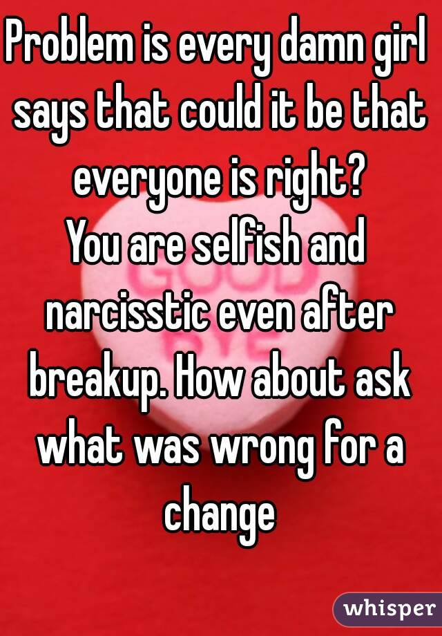 Problem is every damn girl says that could it be that everyone is right?
You are selfish and narcisstic even after breakup. How about ask what was wrong for a change