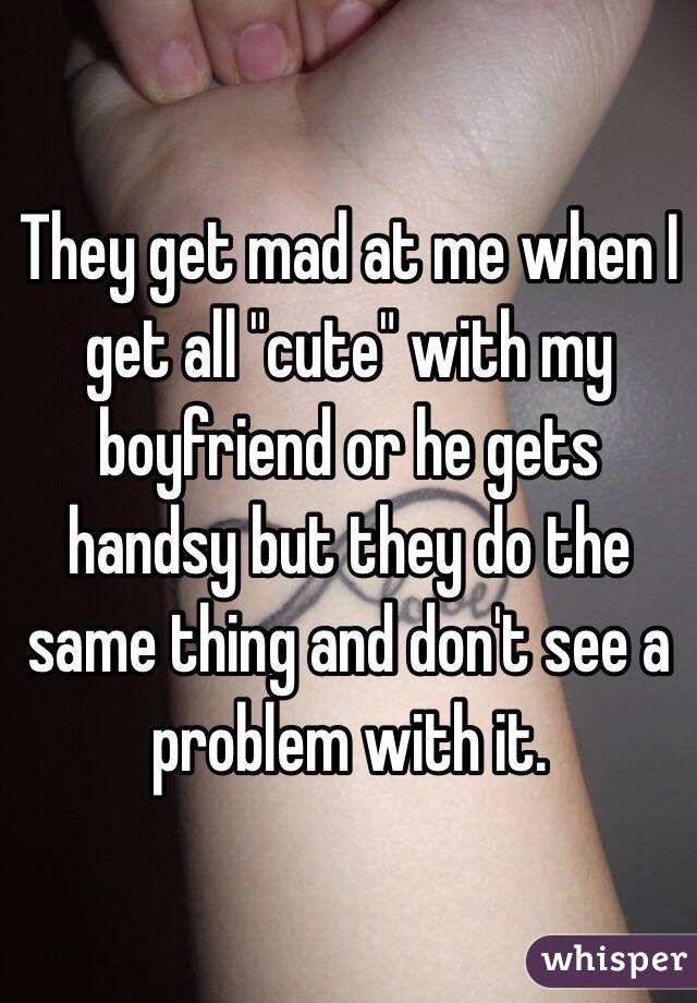They get mad at me when I get all "cute" with my boyfriend or he gets handsy but they do the same thing and don't see a problem with it. 