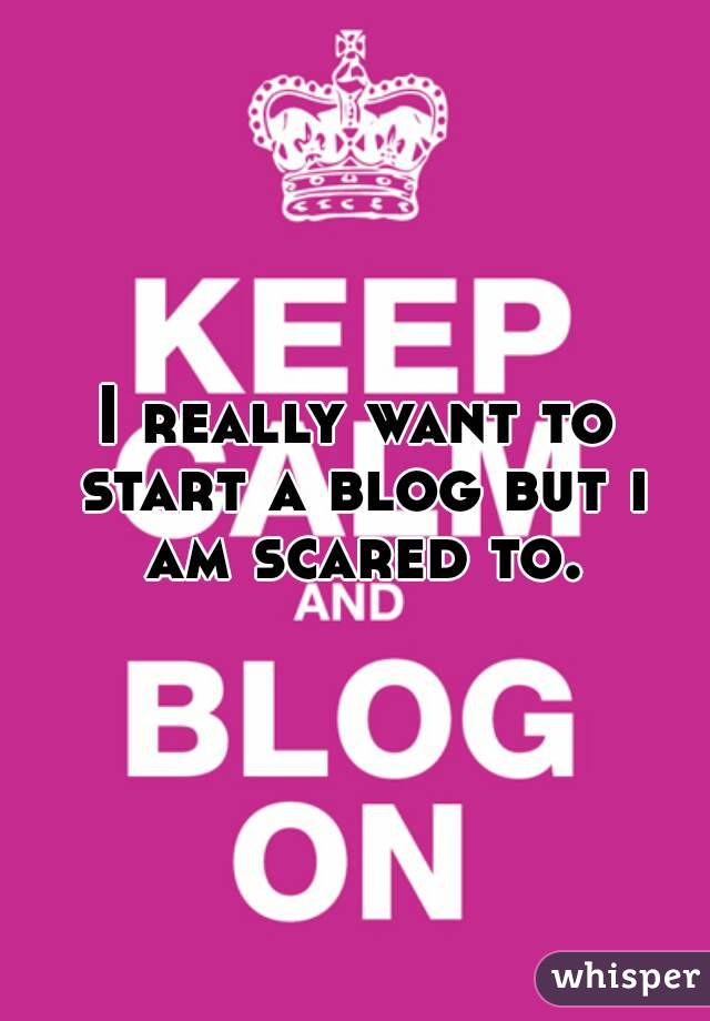 I really want to start a blog but i am scared to.