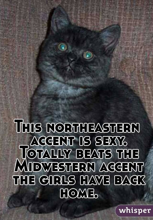 This northeastern accent is sexy. Totally beats the Midwestern accent the girls have back home.