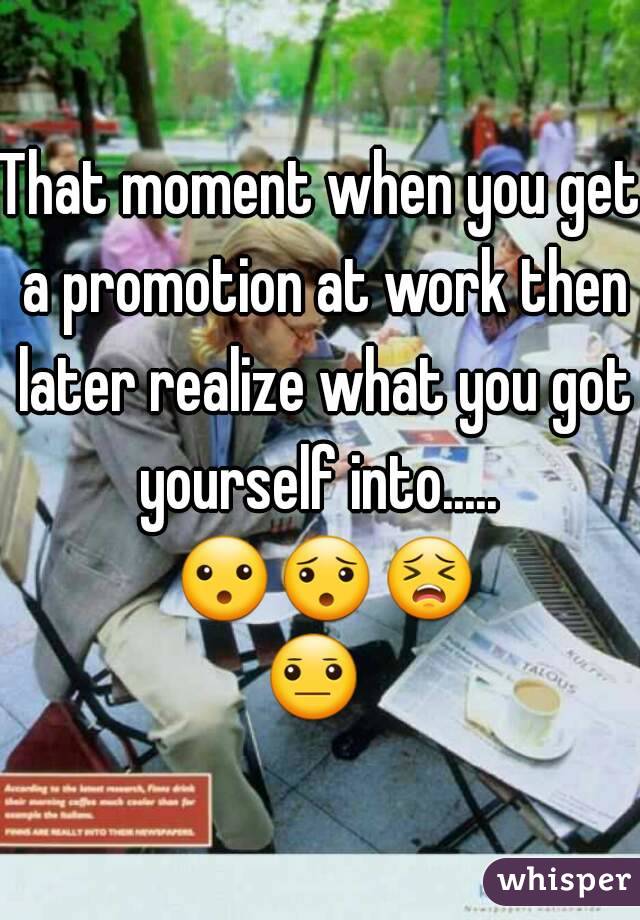 That moment when you get a promotion at work then later realize what you got yourself into.....  😮😯😣😐  