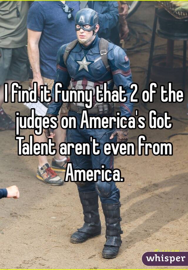 I find it funny that 2 of the judges on America's Got Talent aren't even from America. 