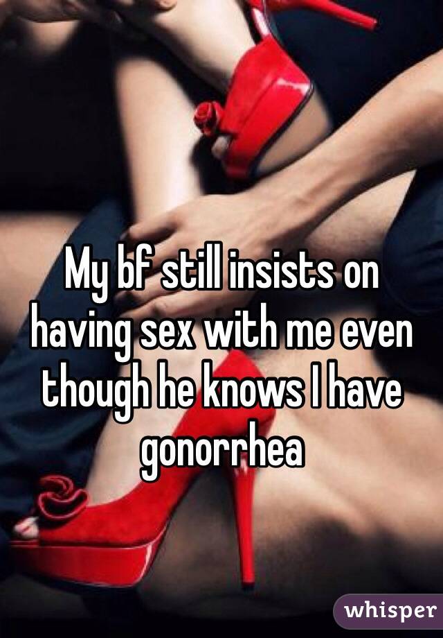 My bf still insists on 
having sex with me even though he knows I have gonorrhea