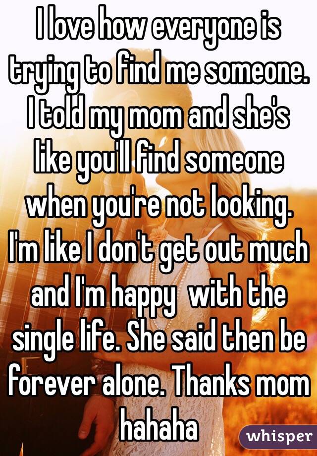 I love how everyone is trying to find me someone. I told my mom and she's like you'll find someone when you're not looking. I'm like I don't get out much and I'm happy  with the single life. She said then be forever alone. Thanks mom hahaha