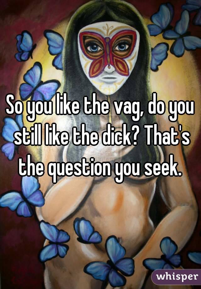 So you like the vag, do you still like the dick? That's the question you seek. 