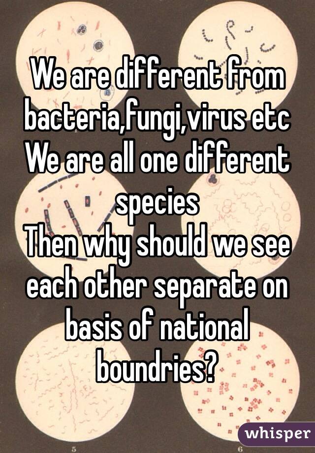 We are different from bacteria,fungi,virus etc
We are all one different species
Then why should we see each other separate on basis of national boundries?
