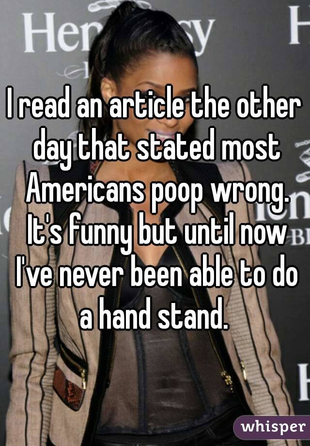 I read an article the other day that stated most Americans poop wrong. It's funny but until now I've never been able to do a hand stand. 