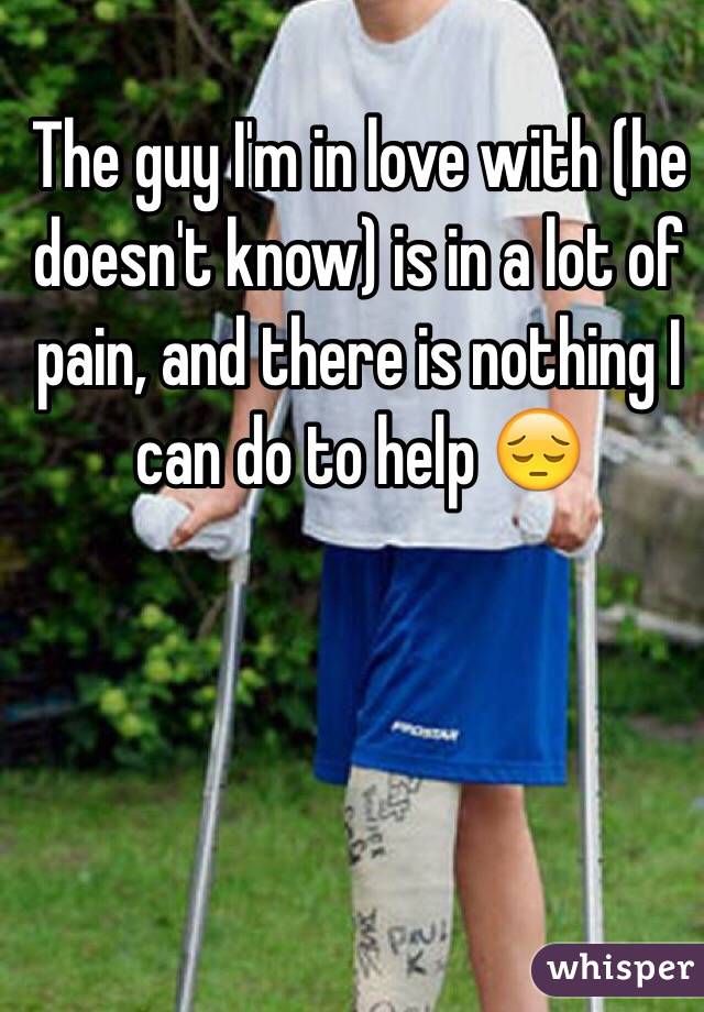 The guy I'm in love with (he doesn't know) is in a lot of pain, and there is nothing I can do to help 😔