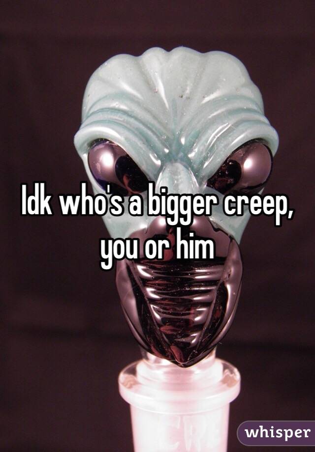 Idk who's a bigger creep, you or him 