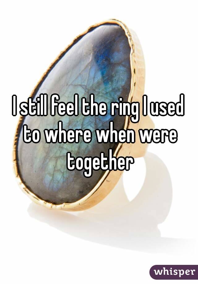I still feel the ring I used to where when were together