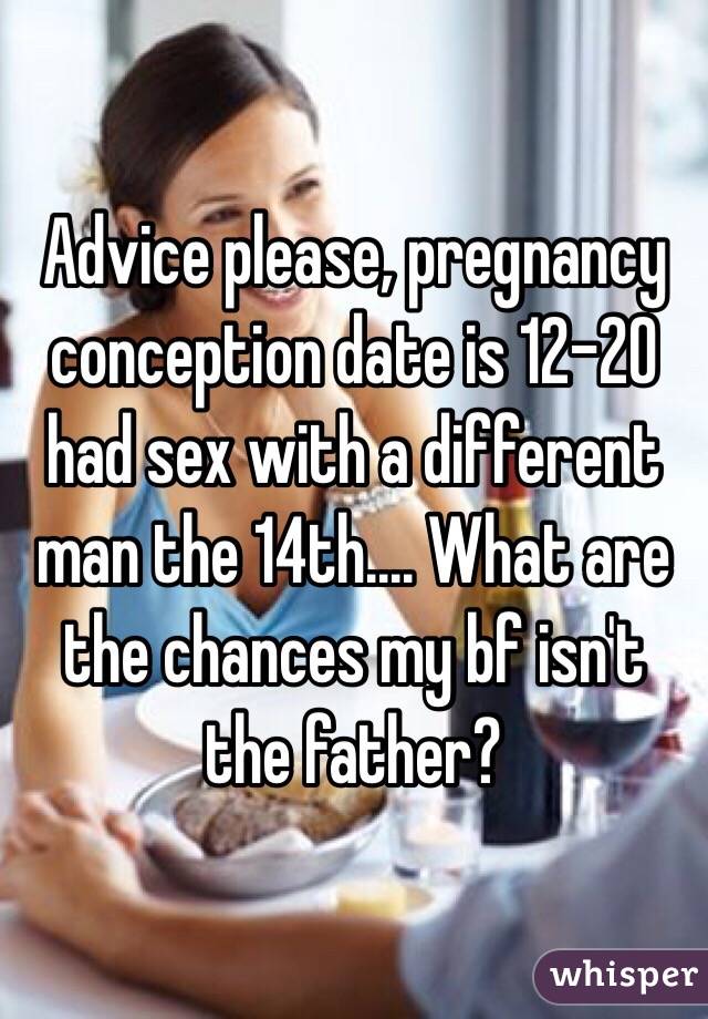 Advice please, pregnancy conception date is 12-20 had sex with a different man the 14th.... What are the chances my bf isn't the father?