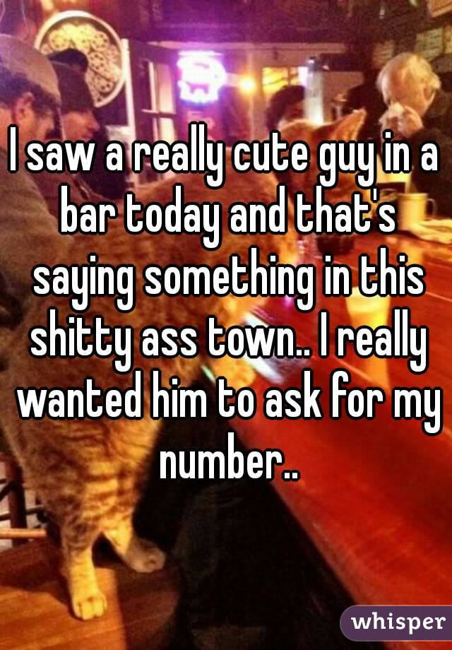 I saw a really cute guy in a bar today and that's saying something in this shitty ass town.. I really wanted him to ask for my number..