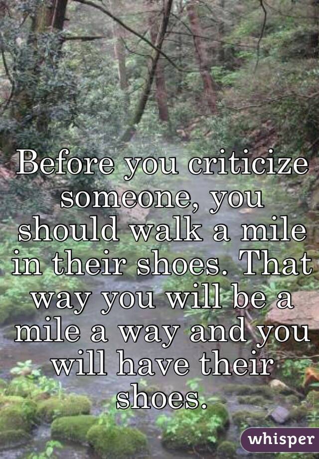 Before you criticize someone, you should walk a mile in their shoes. That way you will be a mile a way and you will have their shoes. 