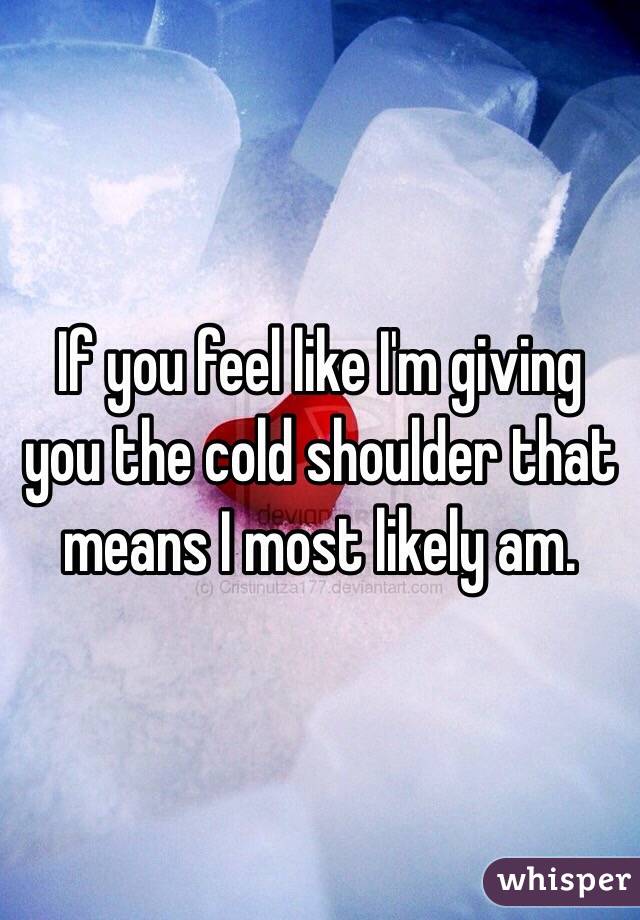 If you feel like I'm giving you the cold shoulder that means I most likely am. 