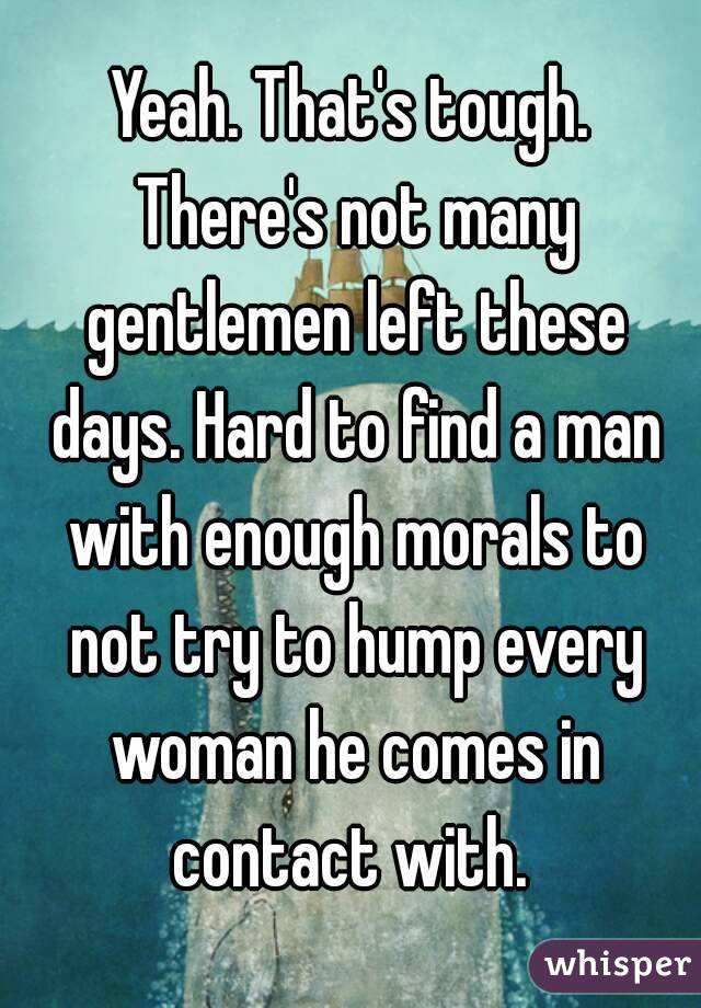 Yeah. That's tough. There's not many gentlemen left these days. Hard to find a man with enough morals to not try to hump every woman he comes in contact with. 