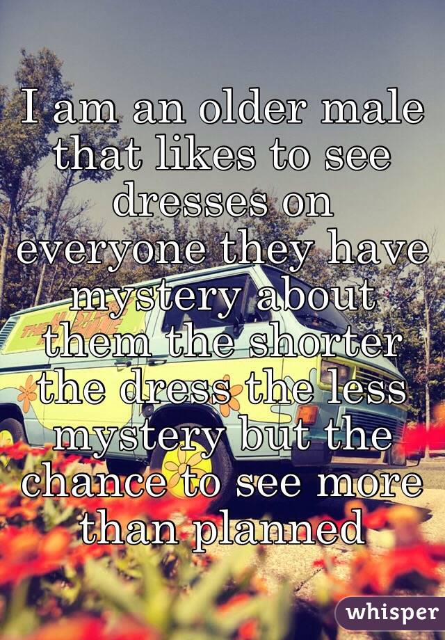 I am an older male that likes to see dresses on everyone they have mystery about them the shorter the dress the less mystery but the chance to see more than planned 