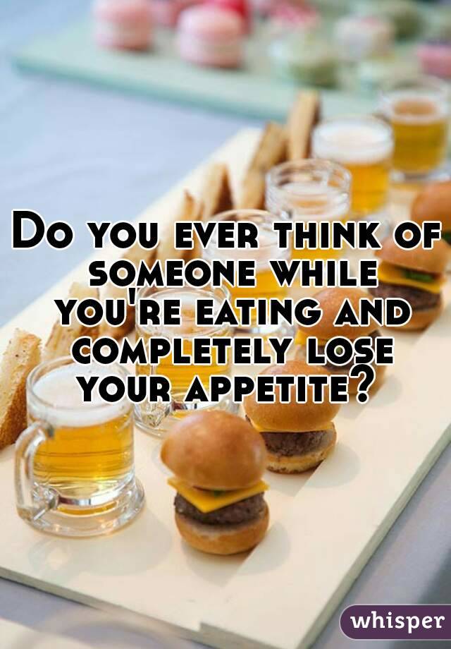 Do you ever think of someone while you're eating and completely lose your appetite? 