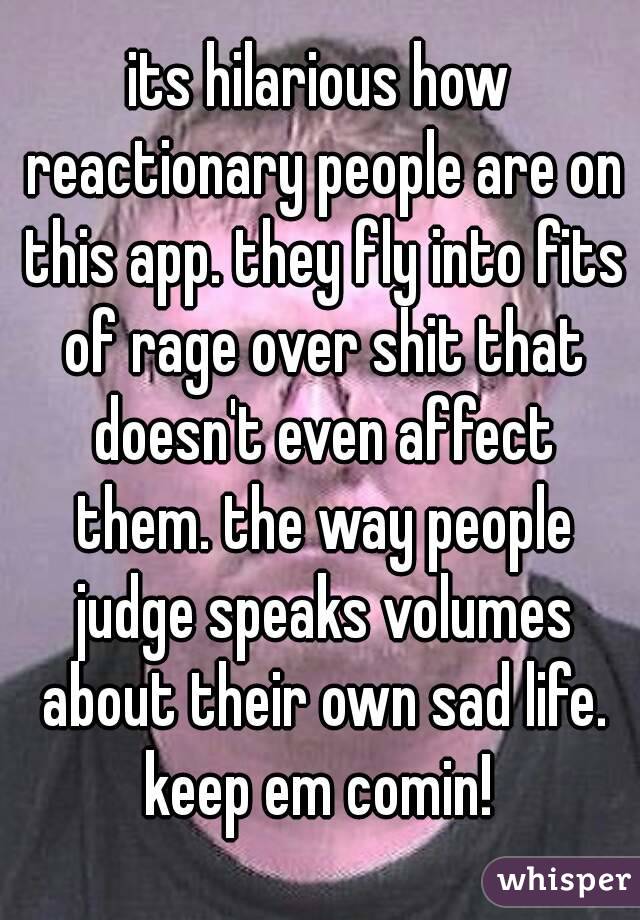 its hilarious how reactionary people are on this app. they fly into fits of rage over shit that doesn't even affect them. the way people judge speaks volumes about their own sad life. keep em comin! 