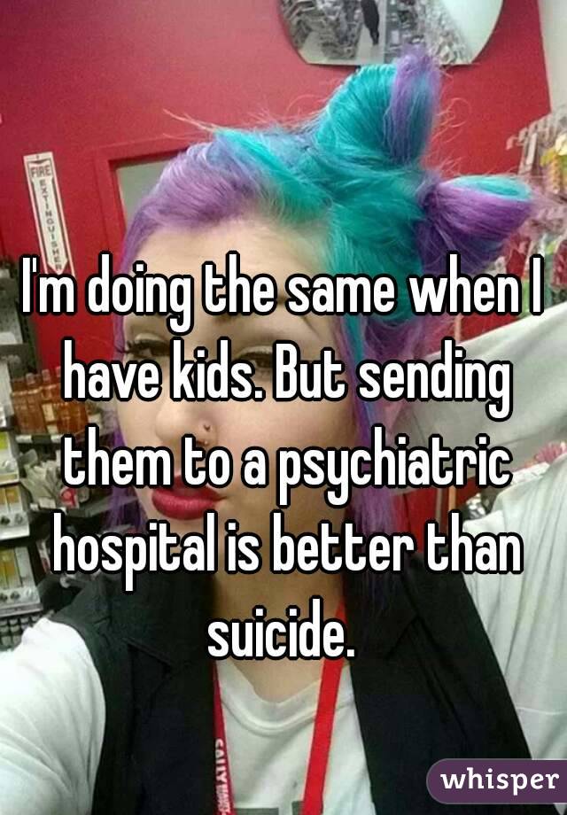 I'm doing the same when I have kids. But sending them to a psychiatric hospital is better than suicide. 