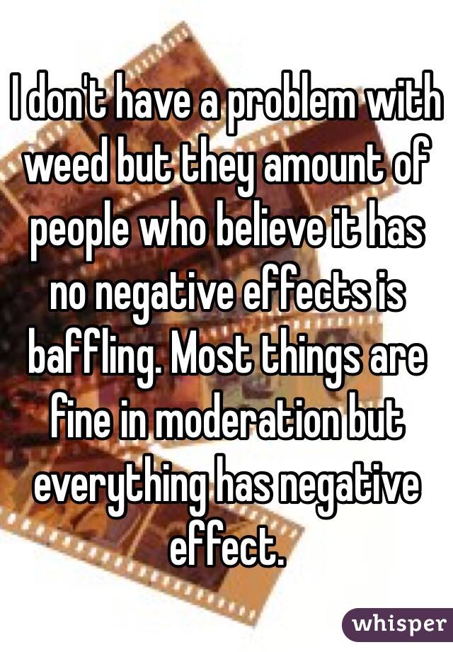 I don't have a problem with weed but they amount of people who believe it has no negative effects is baffling. Most things are fine in moderation but everything has negative effect.