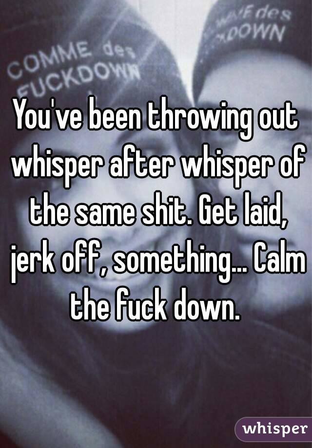 You've been throwing out whisper after whisper of the same shit. Get laid, jerk off, something... Calm the fuck down. 