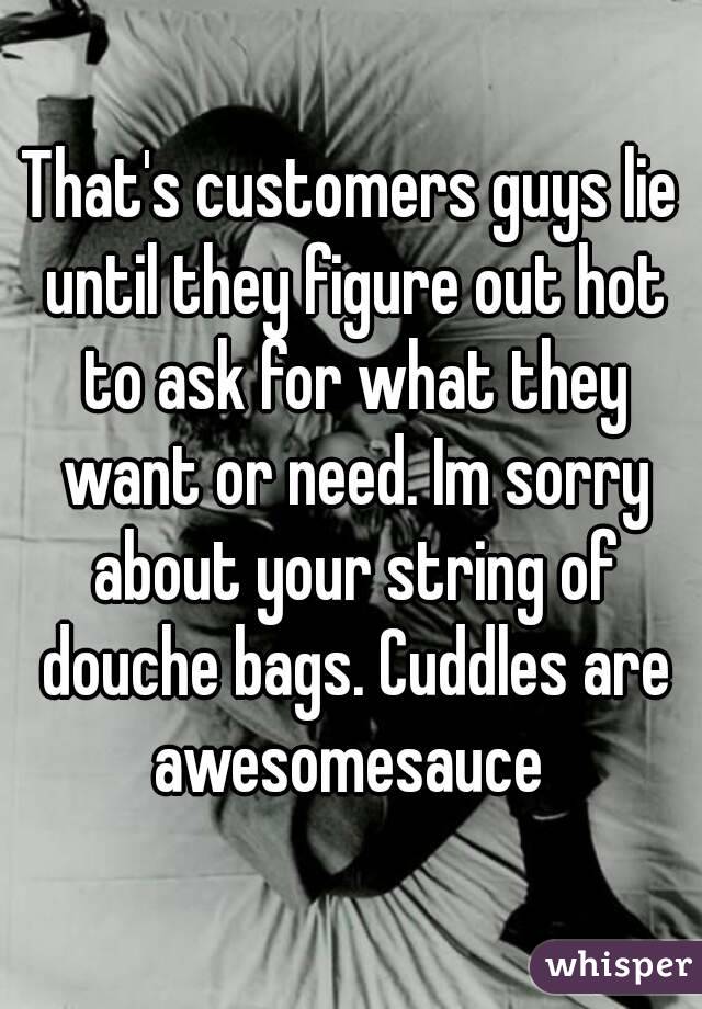 That's customers guys lie until they figure out hot to ask for what they want or need. Im sorry about your string of douche bags. Cuddles are awesomesauce 