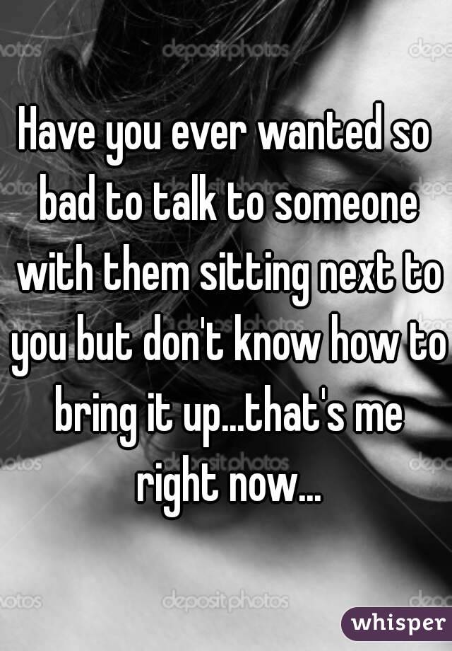 Have you ever wanted so bad to talk to someone with them sitting next to you but don't know how to bring it up...that's me right now...