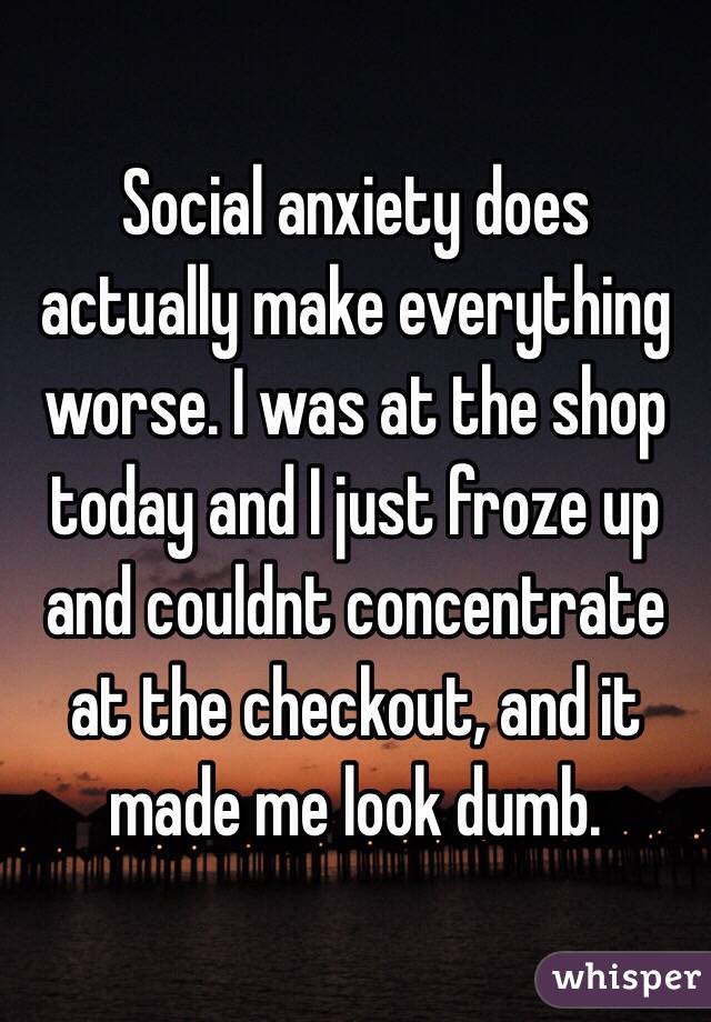 Social anxiety does actually make everything worse. I was at the shop today and I just froze up and couldnt concentrate at the checkout, and it made me look dumb.