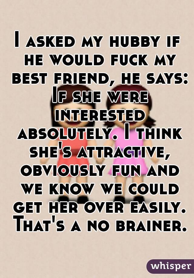 I asked my hubby if he would fuck my best friend, he says: If she were interested absolutely. I think she's attractive, obviously fun and we know we could get her over easily. That's a no brainer.