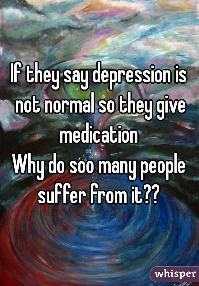 If they say depression is not normal so they give medication 
Why do soo many people suffer from it?? 