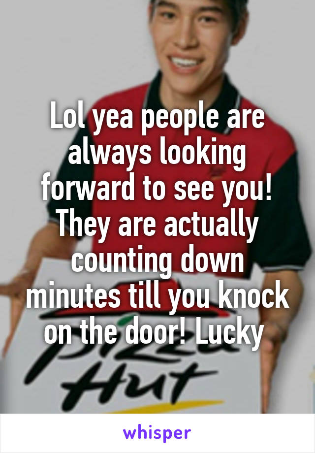Lol yea people are always looking forward to see you! They are actually counting down minutes till you knock on the door! Lucky 