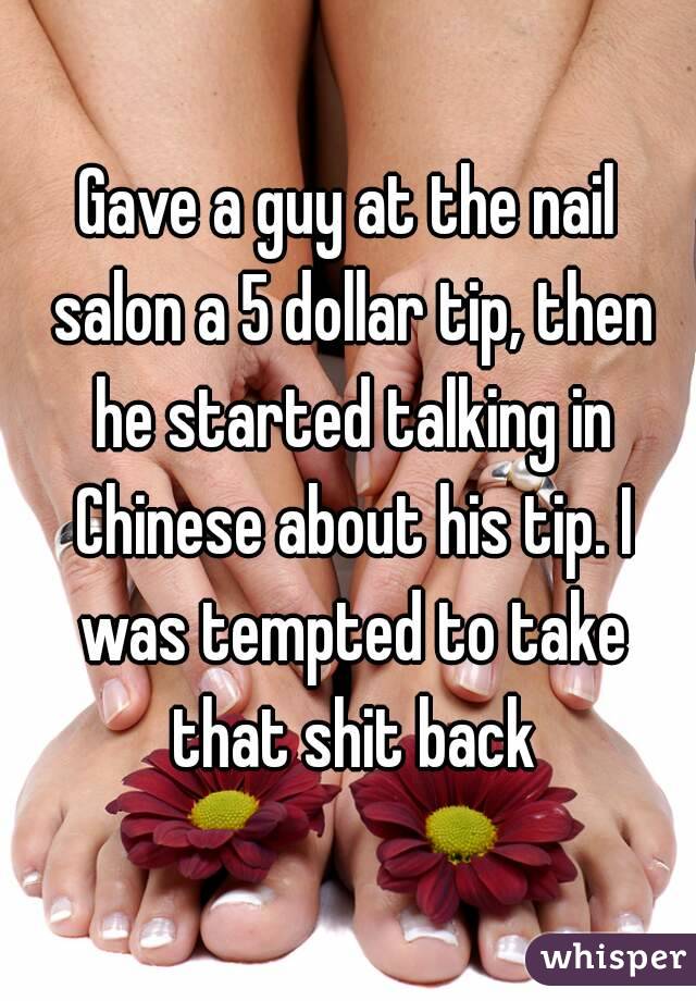 Gave a guy at the nail salon a 5 dollar tip, then he started talking in Chinese about his tip. I was tempted to take that shit back