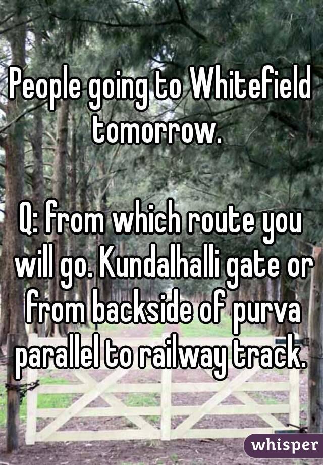 People going to Whitefield tomorrow.  

Q: from which route you will go. Kundalhalli gate or from backside of purva parallel to railway track. 
