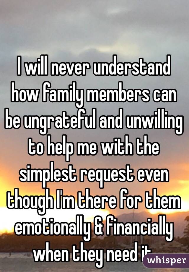 I will never understand how family members can be ungrateful and unwilling to help me with the simplest request even though I'm there for them emotionally & financially when they need it.