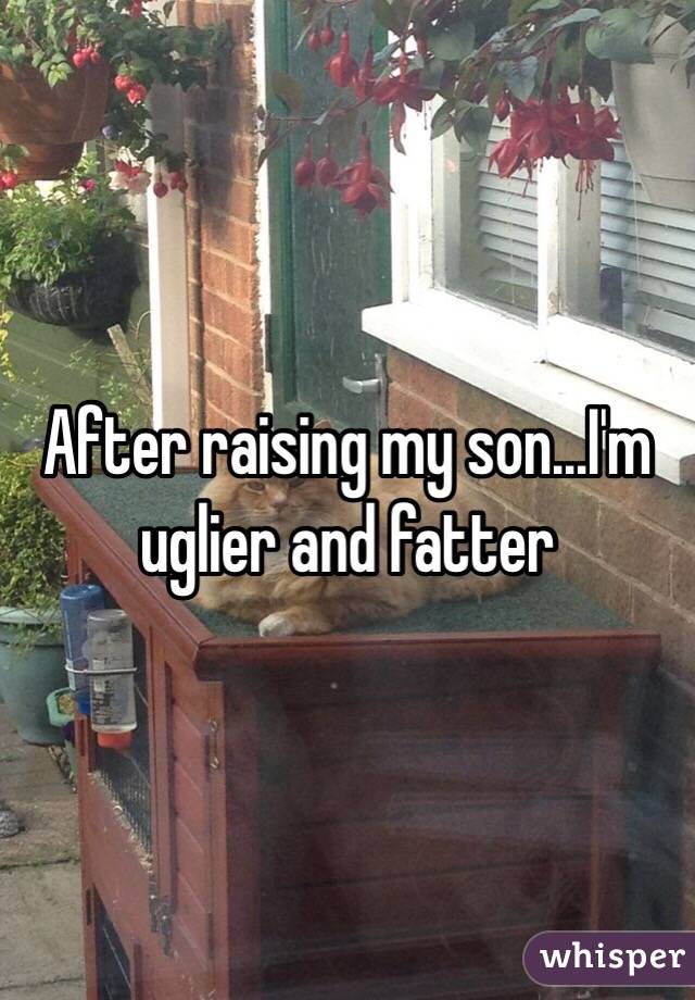 After raising my son...I'm uglier and fatter